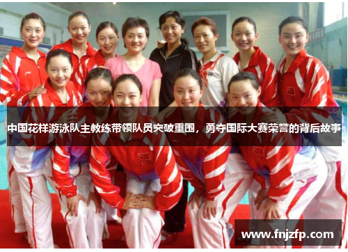 中国花样游泳队主教练带领队员突破重围，勇夺国际大赛荣誉的背后故事