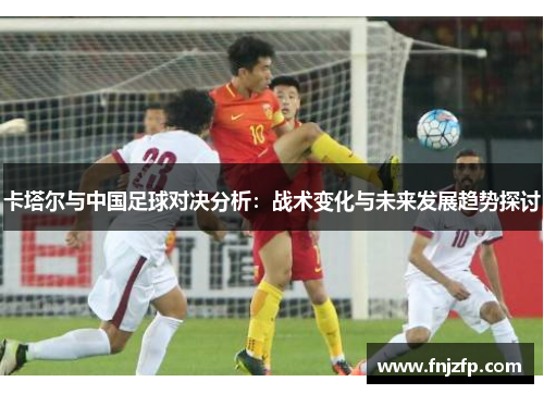 卡塔尔与中国足球对决分析：战术变化与未来发展趋势探讨
