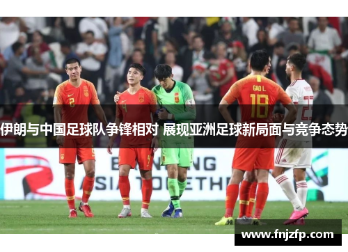 伊朗与中国足球队争锋相对 展现亚洲足球新局面与竞争态势