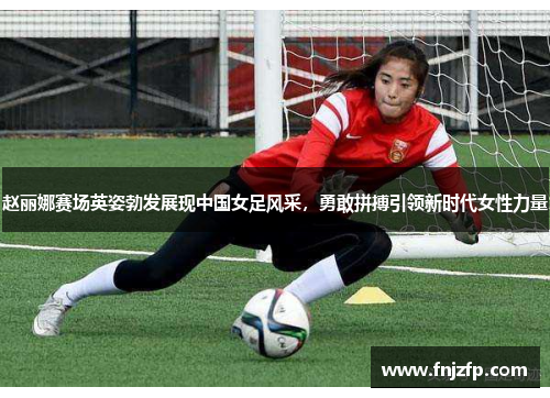 赵丽娜赛场英姿勃发展现中国女足风采，勇敢拼搏引领新时代女性力量