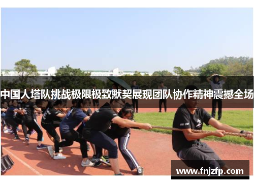 中国人塔队挑战极限极致默契展现团队协作精神震撼全场
