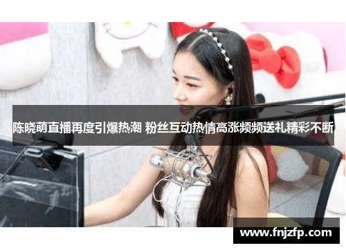 陈晓萌直播再度引爆热潮 粉丝互动热情高涨频频送礼精彩不断